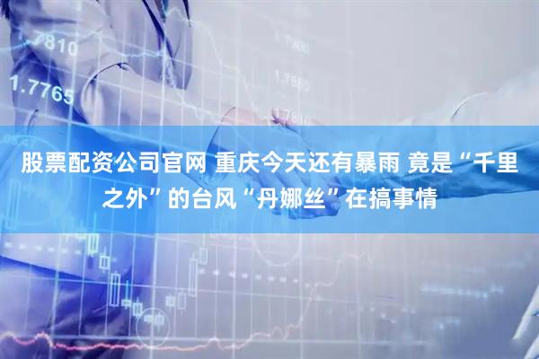 股票配资公司官网 重庆今天还有暴雨 竟是“千里之外”的台风“丹娜丝”在搞事情