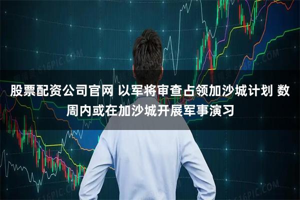 股票配资公司官网 以军将审查占领加沙城计划 数周内或在加沙城开展军事演习