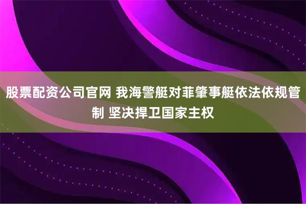 股票配资公司官网 我海警艇对菲肇事艇依法依规管制 坚决捍卫国家主权