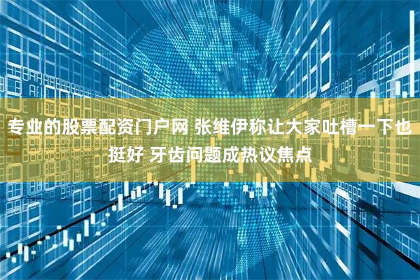 专业的股票配资门户网 张维伊称让大家吐槽一下也挺好 牙齿问题成热议焦点