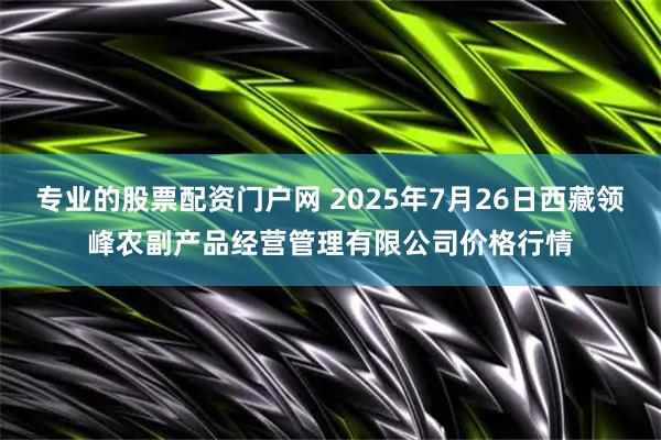 专业的股票配资门户网 2025年7月26日西藏领峰农副产品经营管理有限公司价格行情