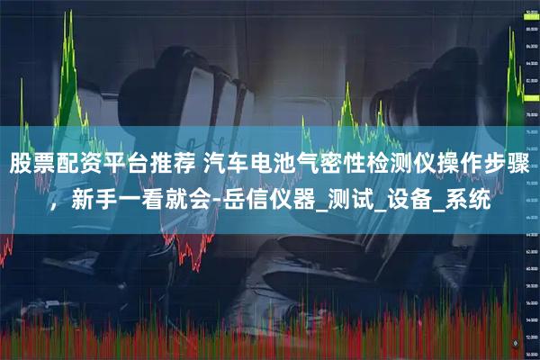 股票配资平台推荐 汽车电池气密性检测仪操作步骤，新手一看就会-岳信仪器_测试_设备_系统