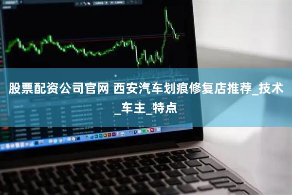 股票配资公司官网 西安汽车划痕修复店推荐_技术_车主_特点