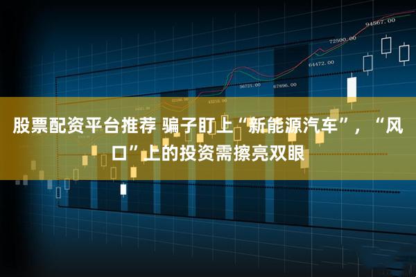 股票配资平台推荐 骗子盯上“新能源汽车”，“风口”上的投资需擦亮双眼