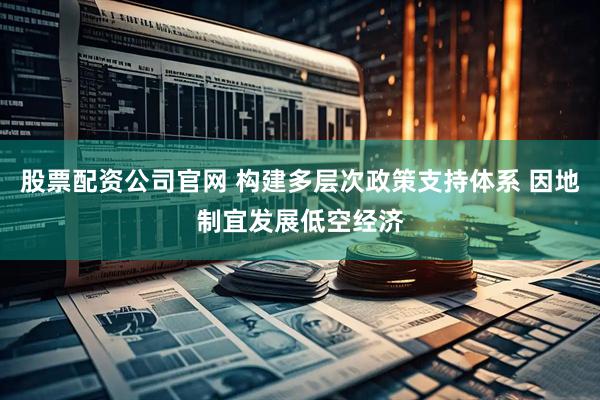 股票配资公司官网 构建多层次政策支持体系 因地制宜发展低空经济