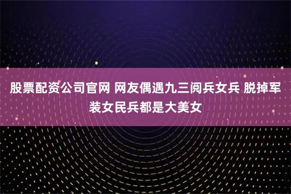 股票配资公司官网 网友偶遇九三阅兵女兵 脱掉军装女民兵都是大美女