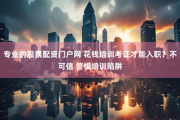专业的股票配资门户网 花钱培训考证才能入职？不可信 警惕培训陷阱