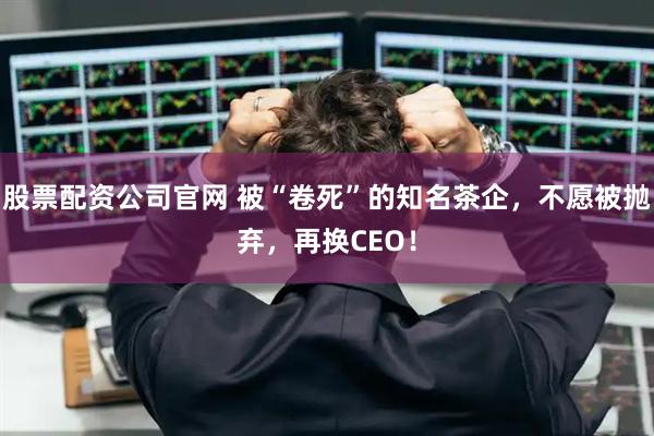 股票配资公司官网 被“卷死”的知名茶企，不愿被抛弃，再换CEO！