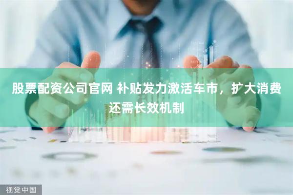股票配资公司官网 补贴发力激活车市，扩大消费还需长效机制