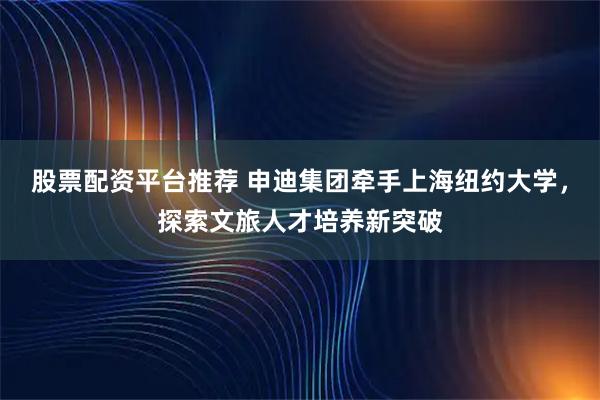 股票配资平台推荐 申迪集团牵手上海纽约大学，探索文旅人才培养新突破