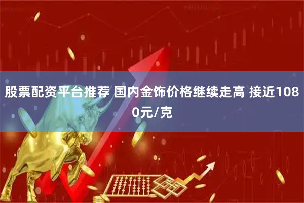 股票配资平台推荐 国内金饰价格继续走高 接近1080元/克
