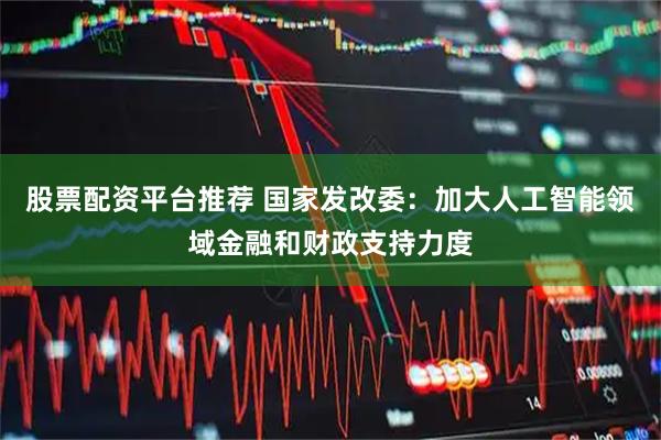 股票配资平台推荐 国家发改委：加大人工智能领域金融和财政支持力度