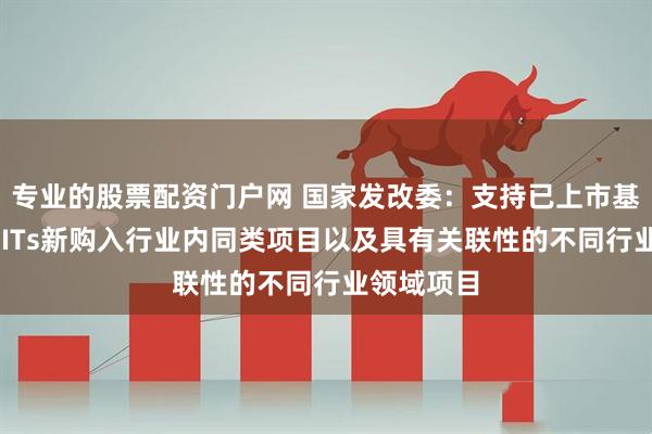 专业的股票配资门户网 国家发改委：支持已上市基础设施REITs新购入行业内同类项目以及具有关联性的不同行业领域项目
