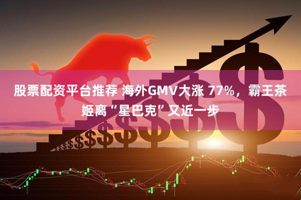 股票配资平台推荐 海外GMV大涨 77%，霸王茶姬离“星巴克”又近一步