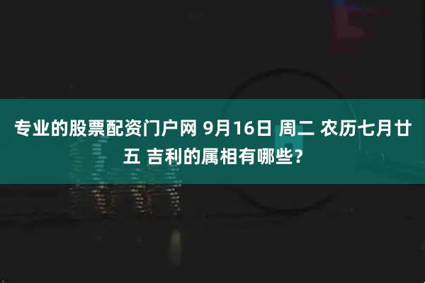 专业的股票配资门户网 9月16日 周二 农历七月廿五 吉利的属相有哪些？