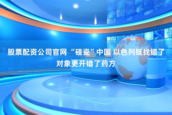 股票配资公司官网 “碰瓷”中国 以色列既找错了对象更开错了药方