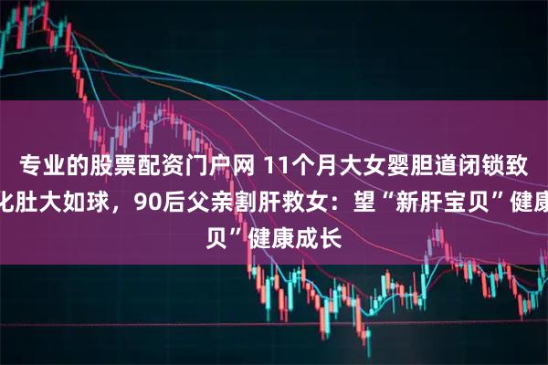 专业的股票配资门户网 11个月大女婴胆道闭锁致肝硬化肚大如球，90后父亲割肝救女：望“新肝宝贝”健康成长