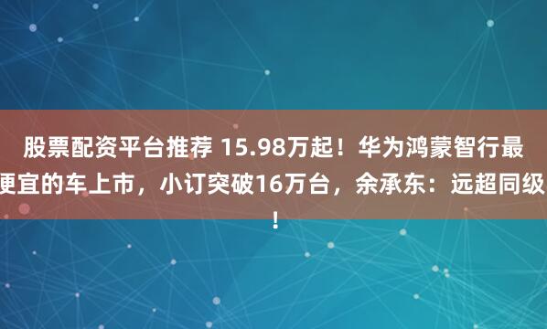 股票配资平台推荐 15.98万起！华为鸿蒙智行最便宜的车上市，小订突破16万台，余承东：远超同级！