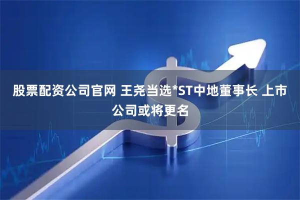 股票配资公司官网 王尧当选*ST中地董事长 上市公司或将更名