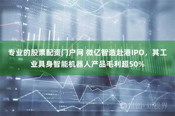 专业的股票配资门户网 微亿智造赴港IPO，其工业具身智能机器人产品毛利超50%