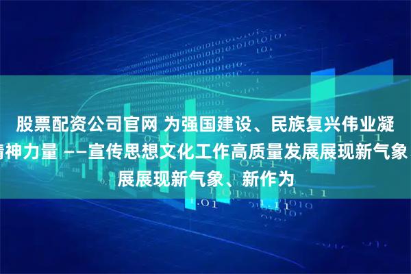 股票配资公司官网 为强国建设、民族复兴伟业凝聚强大精神力量 ——宣传思想文化工作高质量发展展现新气象、新作为
