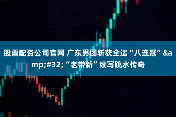 股票配资公司官网 广东男团斩获全运“八连冠”&#32;“老带新”续写跳水传奇