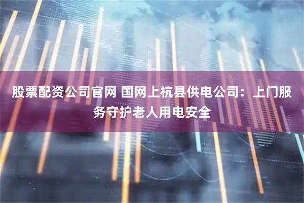 股票配资公司官网 国网上杭县供电公司：上门服务守护老人用电安全