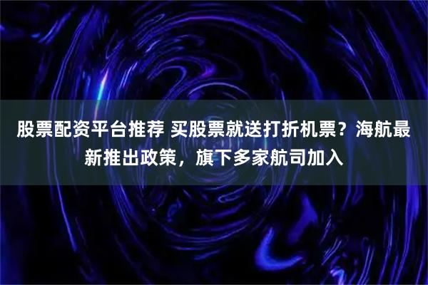 股票配资平台推荐 买股票就送打折机票？海航最新推出政策，旗下多家航司加入