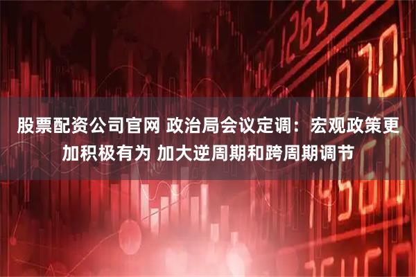 股票配资公司官网 政治局会议定调：宏观政策更加积极有为 加大逆周期和跨周期调节
