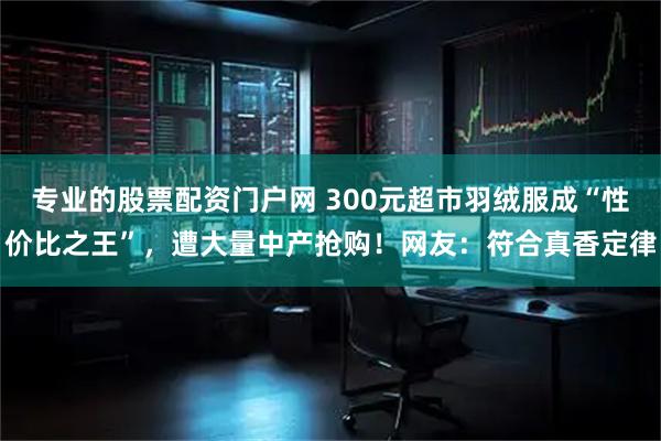 专业的股票配资门户网 300元超市羽绒服成“性价比之王”，遭大量中产抢购！网友：符合真香定律