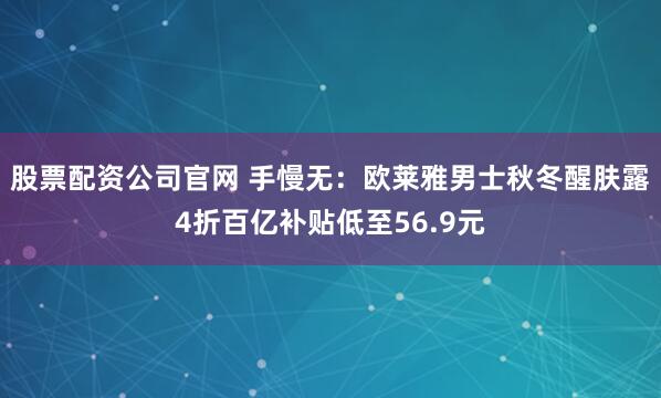 股票配资公司官网 手慢无：欧莱雅男士秋冬醒肤露4折百亿补贴低至56.9元